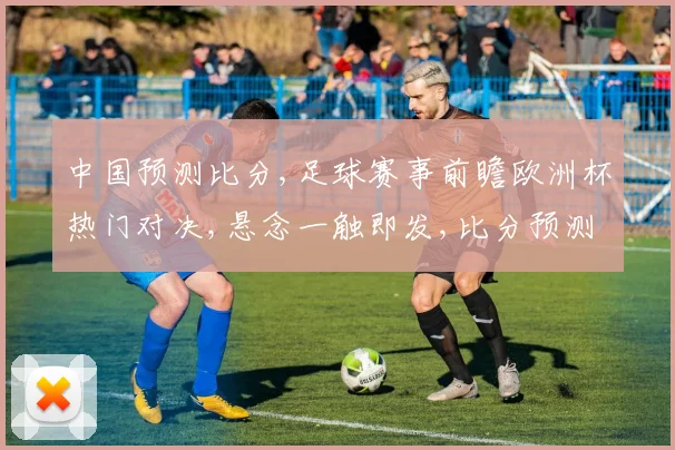 中国预测比分,足球赛事前瞻欧洲杯热门对决,悬念一触即发,比分预测谁将领先