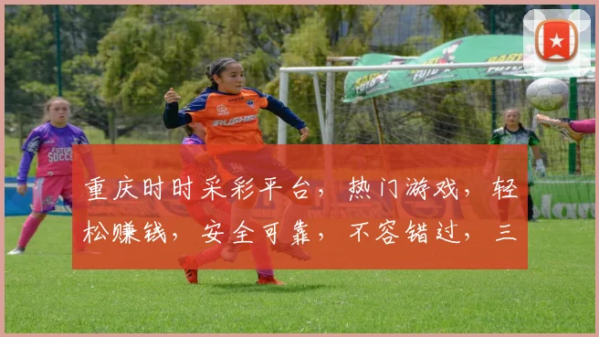 重庆时时采彩平台，热门游戏，轻松赚钱，安全可靠，不容错过，三重福利等你来